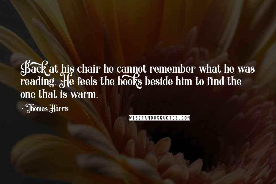 Thomas Harris Quotes: Back at his chair he cannot remember what he was reading. He feels the books beside him to find the one that is warm.