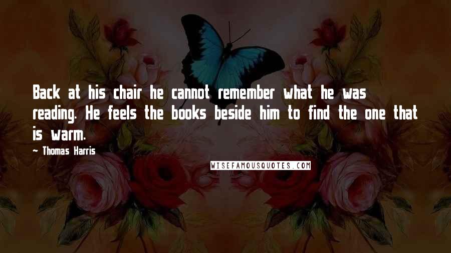 Thomas Harris Quotes: Back at his chair he cannot remember what he was reading. He feels the books beside him to find the one that is warm.