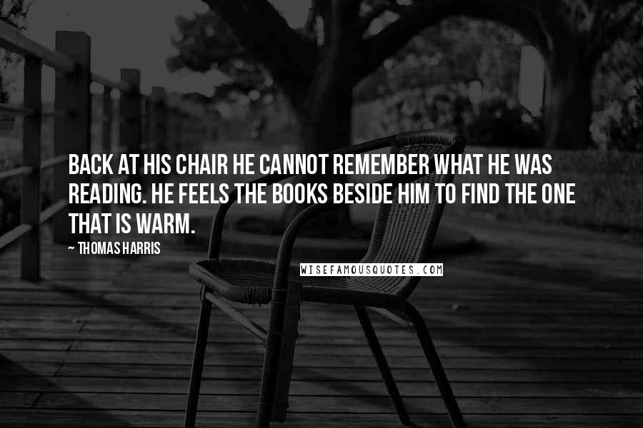 Thomas Harris Quotes: Back at his chair he cannot remember what he was reading. He feels the books beside him to find the one that is warm.