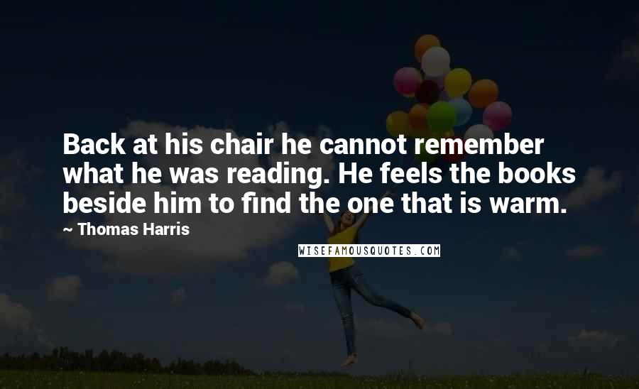 Thomas Harris Quotes: Back at his chair he cannot remember what he was reading. He feels the books beside him to find the one that is warm.