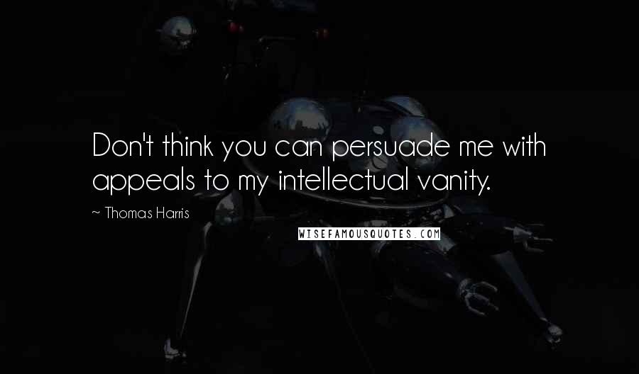 Thomas Harris Quotes: Don't think you can persuade me with appeals to my intellectual vanity.