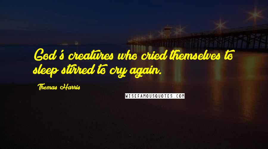 Thomas Harris Quotes: God's creatures who cried themselves to sleep stirred to cry again.