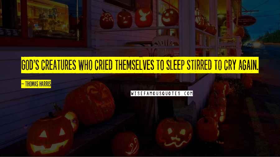 Thomas Harris Quotes: God's creatures who cried themselves to sleep stirred to cry again.