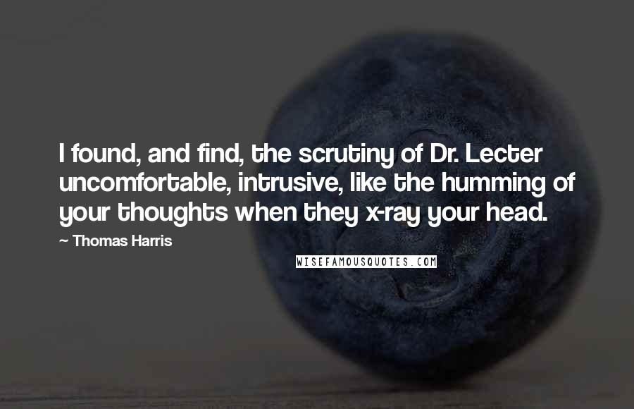 Thomas Harris Quotes: I found, and find, the scrutiny of Dr. Lecter uncomfortable, intrusive, like the humming of your thoughts when they x-ray your head.