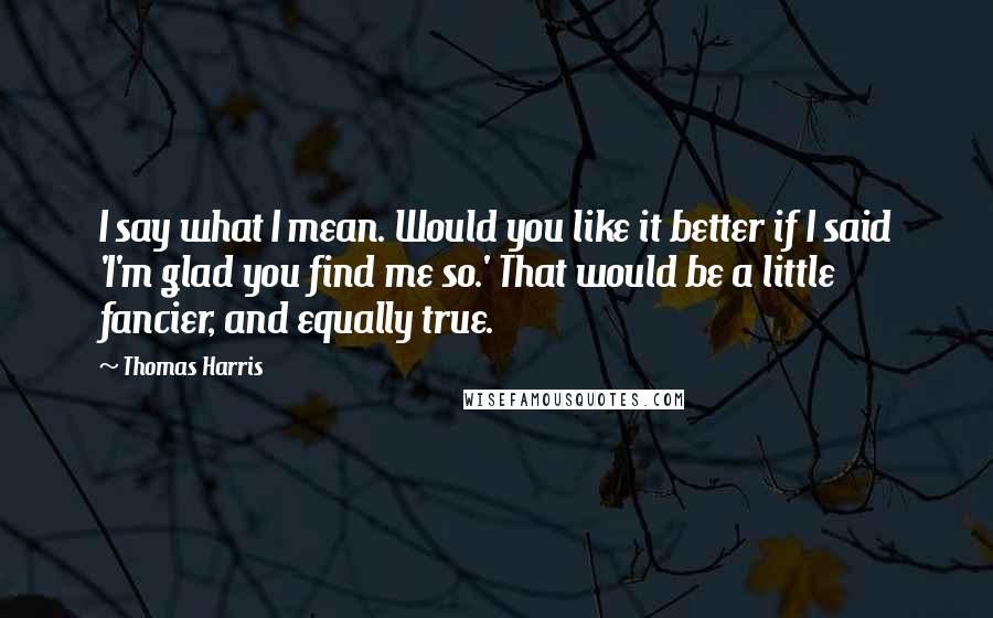 Thomas Harris Quotes: I say what I mean. Would you like it better if I said 'I'm glad you find me so.' That would be a little fancier, and equally true.