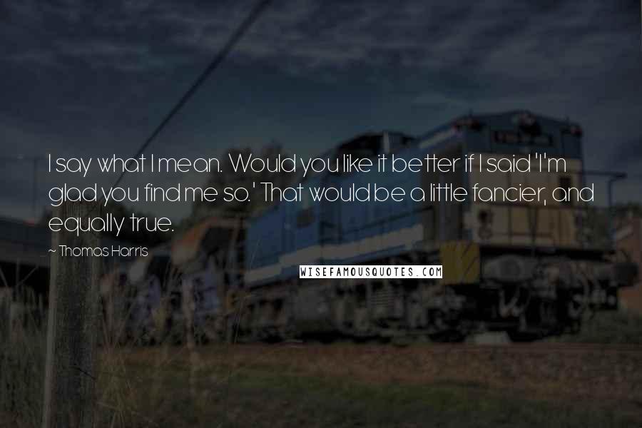 Thomas Harris Quotes: I say what I mean. Would you like it better if I said 'I'm glad you find me so.' That would be a little fancier, and equally true.