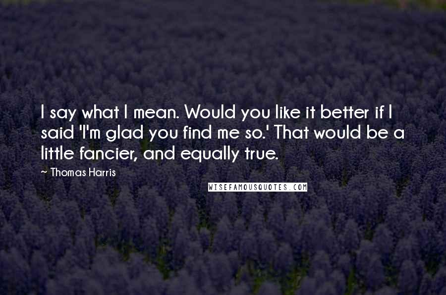 Thomas Harris Quotes: I say what I mean. Would you like it better if I said 'I'm glad you find me so.' That would be a little fancier, and equally true.