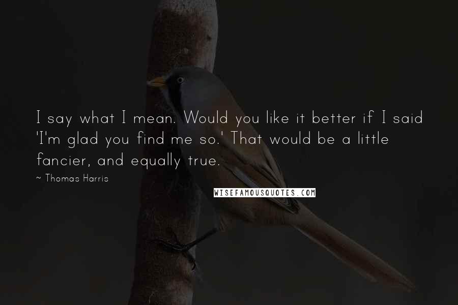 Thomas Harris Quotes: I say what I mean. Would you like it better if I said 'I'm glad you find me so.' That would be a little fancier, and equally true.