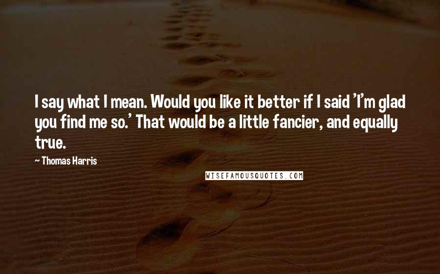 Thomas Harris Quotes: I say what I mean. Would you like it better if I said 'I'm glad you find me so.' That would be a little fancier, and equally true.