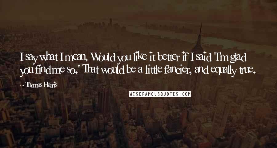 Thomas Harris Quotes: I say what I mean. Would you like it better if I said 'I'm glad you find me so.' That would be a little fancier, and equally true.