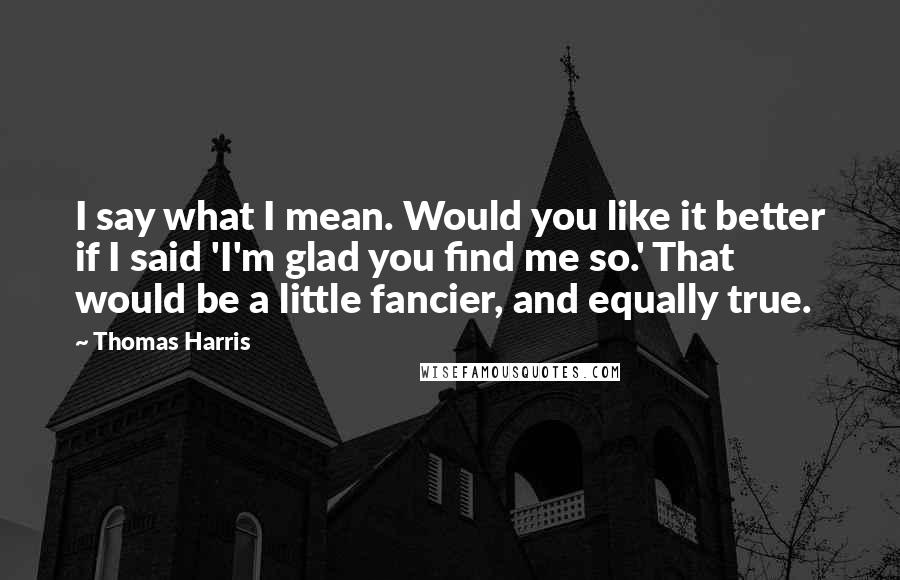 Thomas Harris Quotes: I say what I mean. Would you like it better if I said 'I'm glad you find me so.' That would be a little fancier, and equally true.