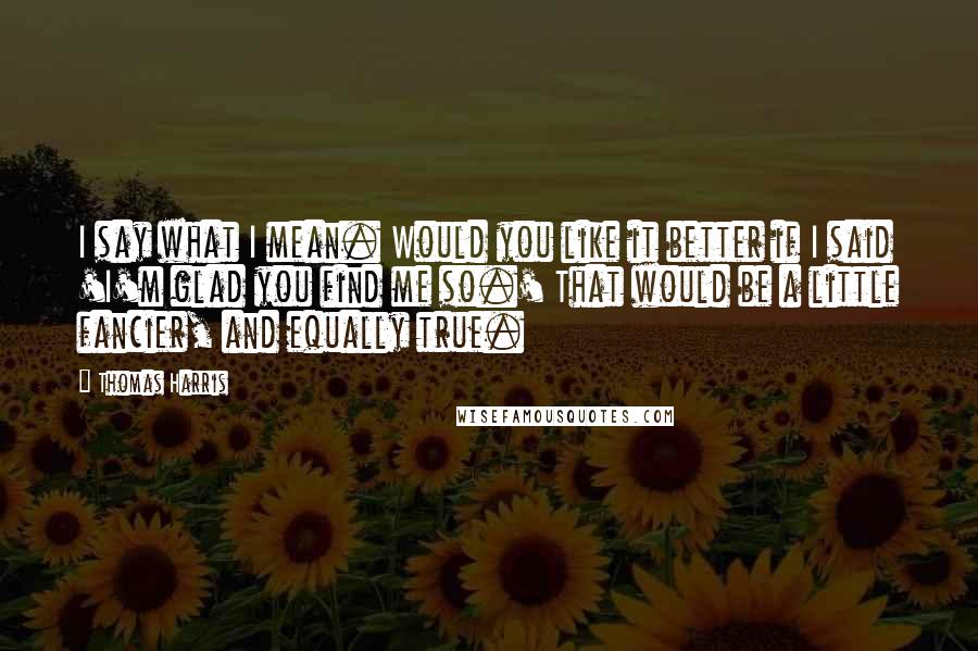 Thomas Harris Quotes: I say what I mean. Would you like it better if I said 'I'm glad you find me so.' That would be a little fancier, and equally true.