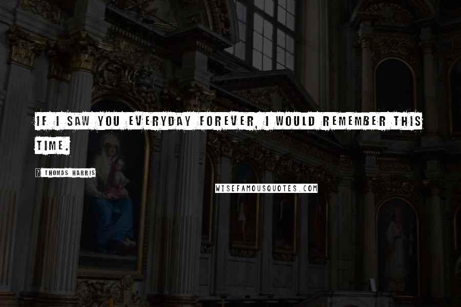 Thomas Harris Quotes: If I saw you everyday forever, I would remember this time.