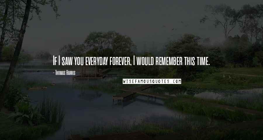 Thomas Harris Quotes: If I saw you everyday forever, I would remember this time.