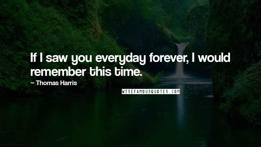 Thomas Harris Quotes: If I saw you everyday forever, I would remember this time.