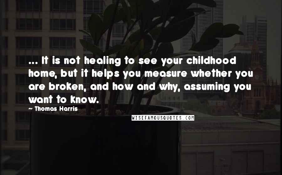 Thomas Harris Quotes: ... It is not healing to see your childhood home, but it helps you measure whether you are broken, and how and why, assuming you want to know.