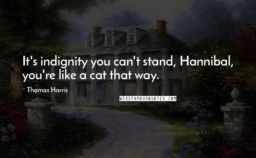 Thomas Harris Quotes: It's indignity you can't stand, Hannibal, you're like a cat that way.