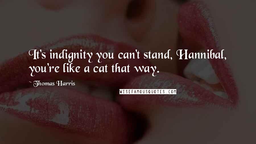 Thomas Harris Quotes: It's indignity you can't stand, Hannibal, you're like a cat that way.