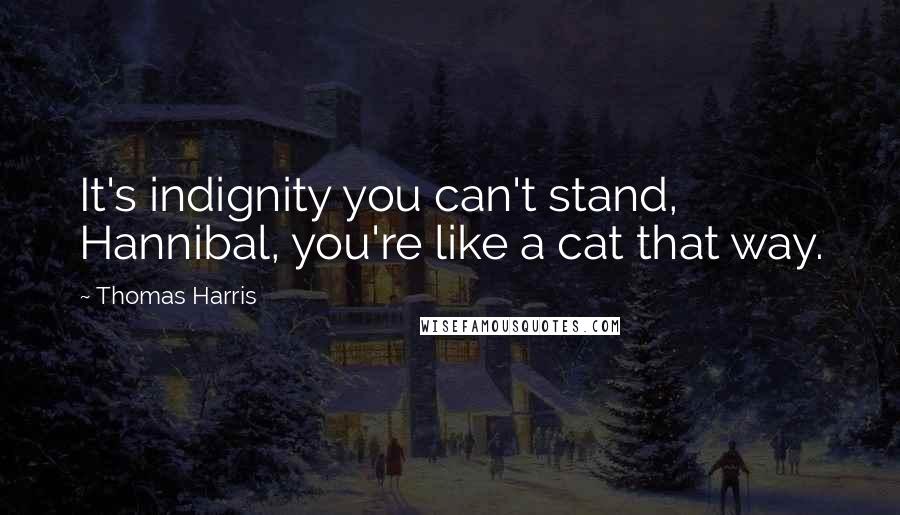 Thomas Harris Quotes: It's indignity you can't stand, Hannibal, you're like a cat that way.