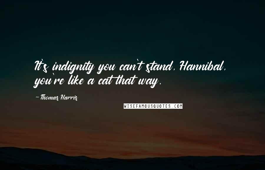 Thomas Harris Quotes: It's indignity you can't stand, Hannibal, you're like a cat that way.