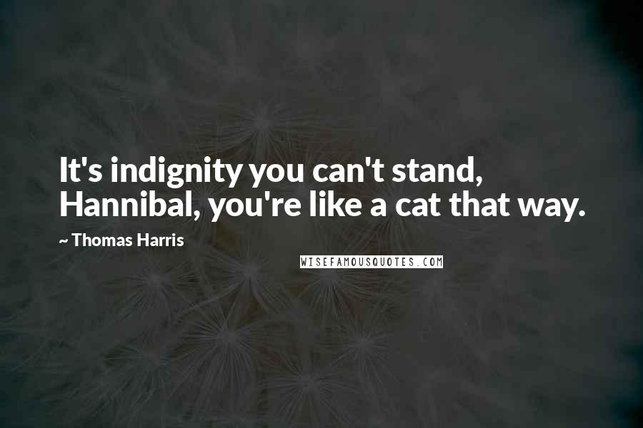 Thomas Harris Quotes: It's indignity you can't stand, Hannibal, you're like a cat that way.