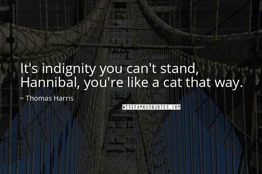 Thomas Harris Quotes: It's indignity you can't stand, Hannibal, you're like a cat that way.