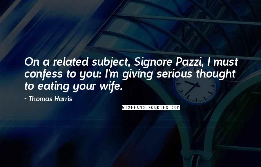 Thomas Harris Quotes: On a related subject, Signore Pazzi, I must confess to you: I'm giving serious thought to eating your wife.