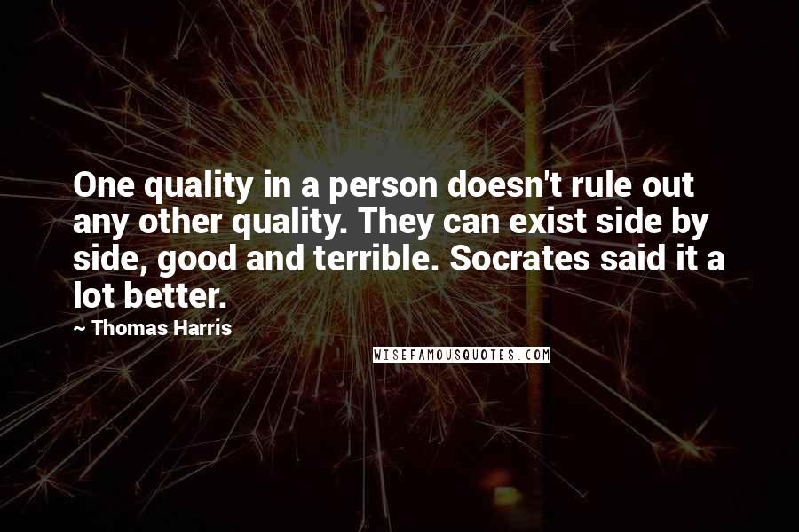 Thomas Harris Quotes: One quality in a person doesn't rule out any other quality. They can exist side by side, good and terrible. Socrates said it a lot better.
