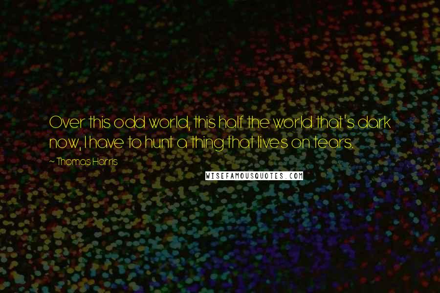 Thomas Harris Quotes: Over this odd world, this half the world that's dark now, I have to hunt a thing that lives on tears.