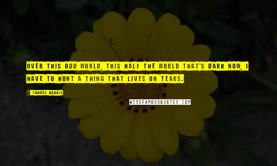 Thomas Harris Quotes: Over this odd world, this half the world that's dark now, I have to hunt a thing that lives on tears.