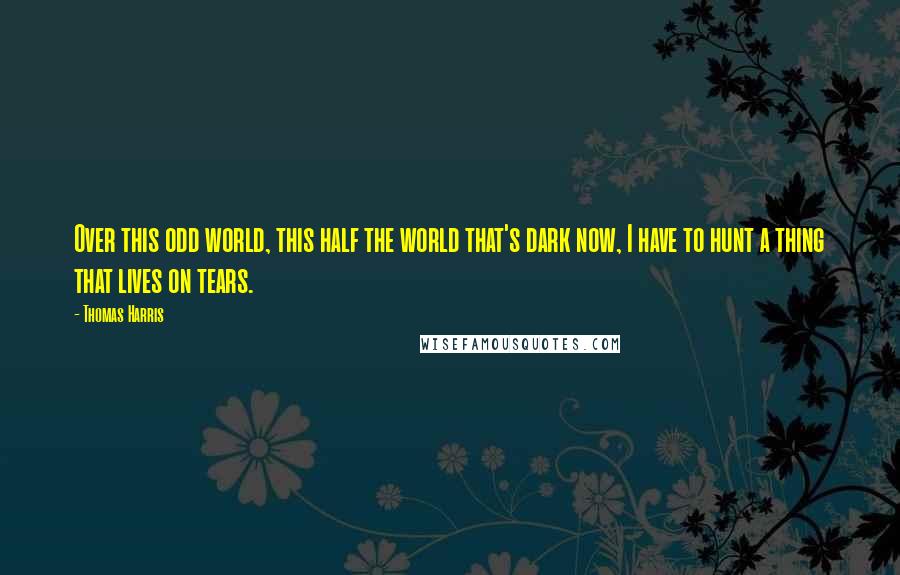 Thomas Harris Quotes: Over this odd world, this half the world that's dark now, I have to hunt a thing that lives on tears.