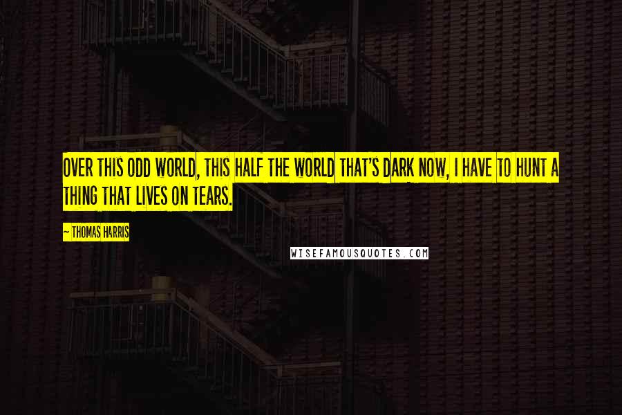 Thomas Harris Quotes: Over this odd world, this half the world that's dark now, I have to hunt a thing that lives on tears.