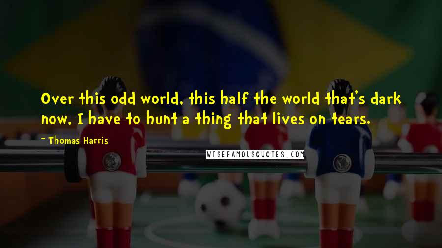 Thomas Harris Quotes: Over this odd world, this half the world that's dark now, I have to hunt a thing that lives on tears.