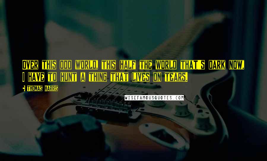 Thomas Harris Quotes: Over this odd world, this half the world that's dark now, I have to hunt a thing that lives on tears.