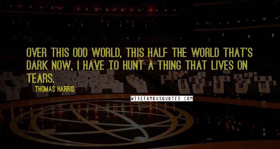 Thomas Harris Quotes: Over this odd world, this half the world that's dark now, I have to hunt a thing that lives on tears.