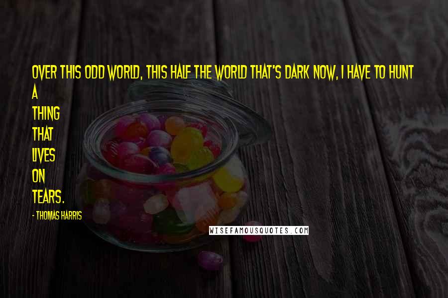 Thomas Harris Quotes: Over this odd world, this half the world that's dark now, I have to hunt a thing that lives on tears.