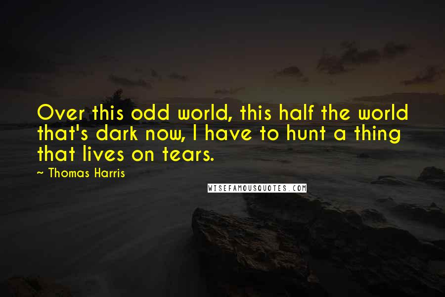 Thomas Harris Quotes: Over this odd world, this half the world that's dark now, I have to hunt a thing that lives on tears.