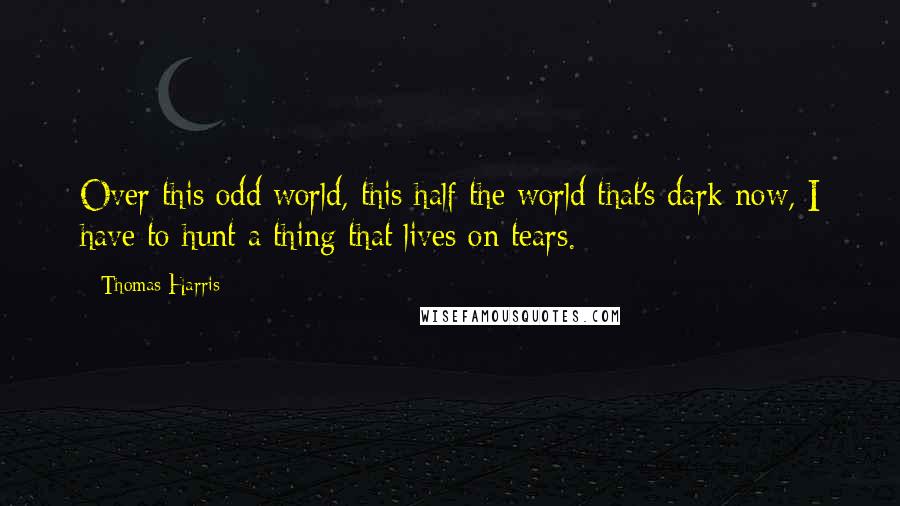 Thomas Harris Quotes: Over this odd world, this half the world that's dark now, I have to hunt a thing that lives on tears.