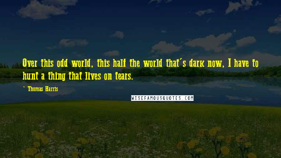 Thomas Harris Quotes: Over this odd world, this half the world that's dark now, I have to hunt a thing that lives on tears.