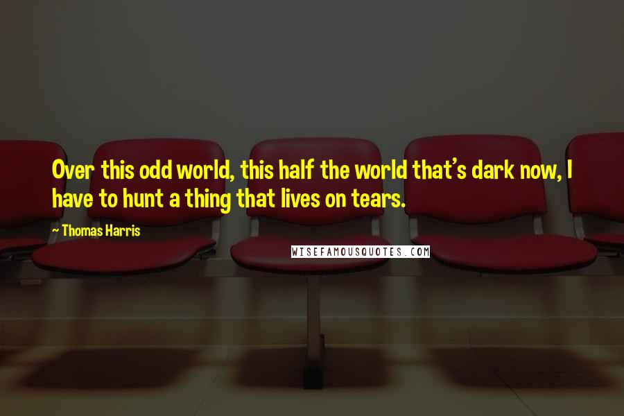 Thomas Harris Quotes: Over this odd world, this half the world that's dark now, I have to hunt a thing that lives on tears.