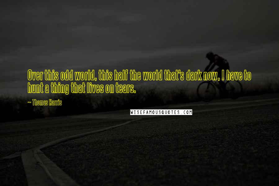 Thomas Harris Quotes: Over this odd world, this half the world that's dark now, I have to hunt a thing that lives on tears.