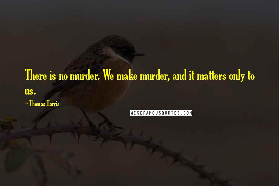 Thomas Harris Quotes: There is no murder. We make murder, and it matters only to us.