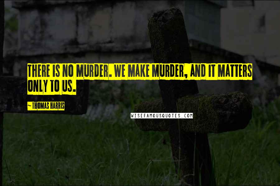 Thomas Harris Quotes: There is no murder. We make murder, and it matters only to us.