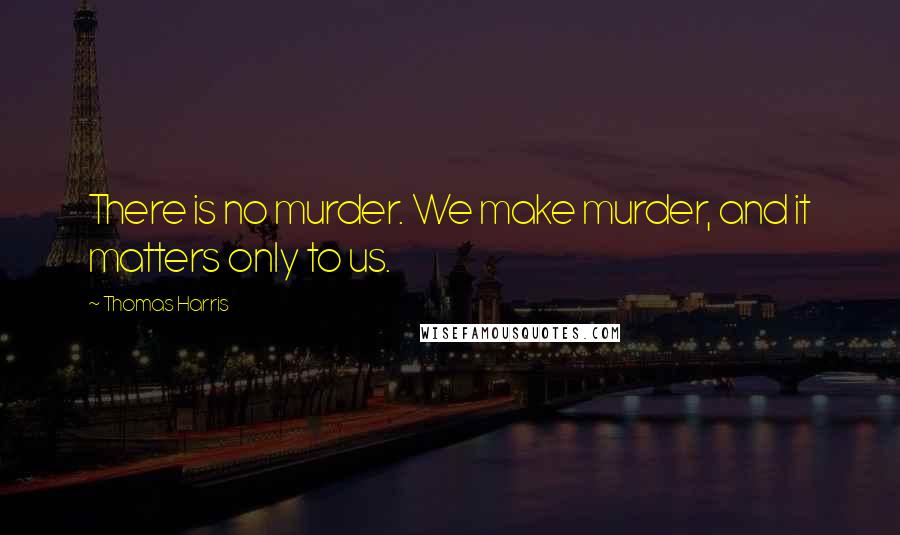 Thomas Harris Quotes: There is no murder. We make murder, and it matters only to us.
