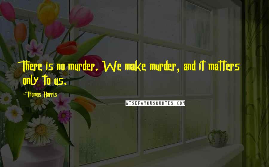 Thomas Harris Quotes: There is no murder. We make murder, and it matters only to us.