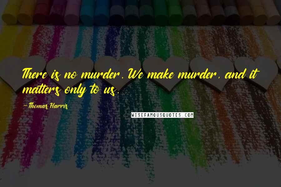 Thomas Harris Quotes: There is no murder. We make murder, and it matters only to us.
