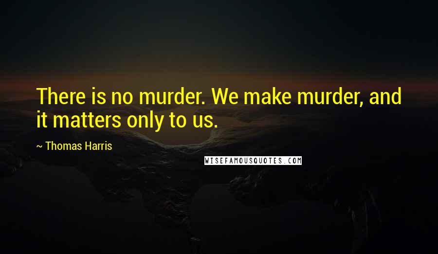 Thomas Harris Quotes: There is no murder. We make murder, and it matters only to us.