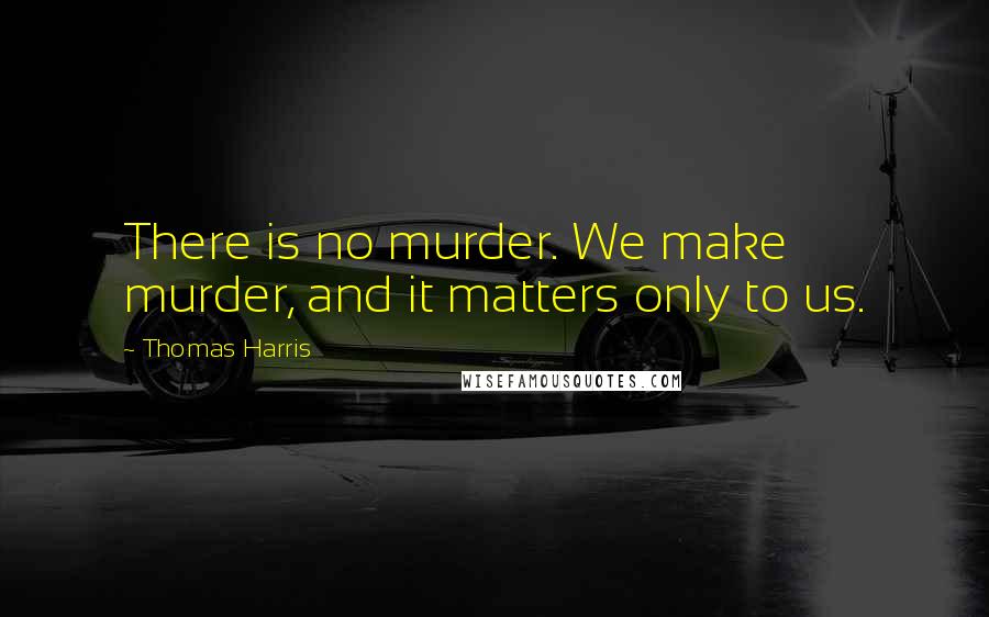 Thomas Harris Quotes: There is no murder. We make murder, and it matters only to us.