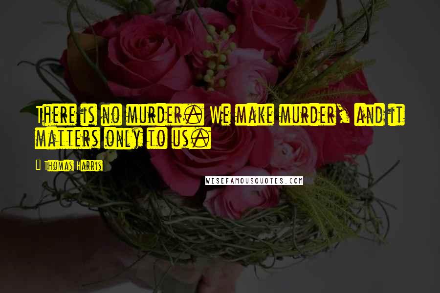 Thomas Harris Quotes: There is no murder. We make murder, and it matters only to us.