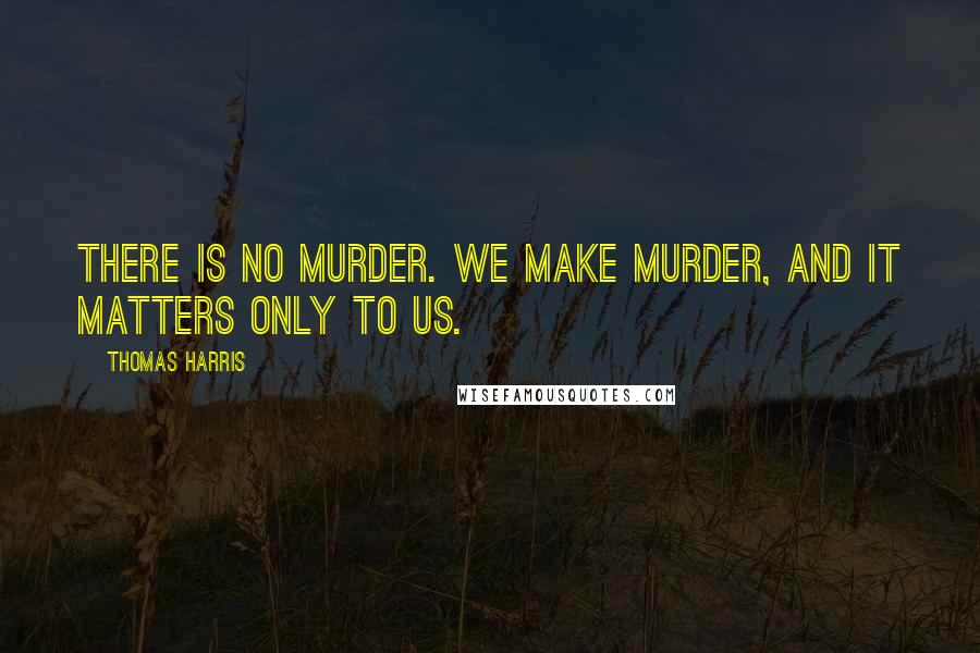 Thomas Harris Quotes: There is no murder. We make murder, and it matters only to us.